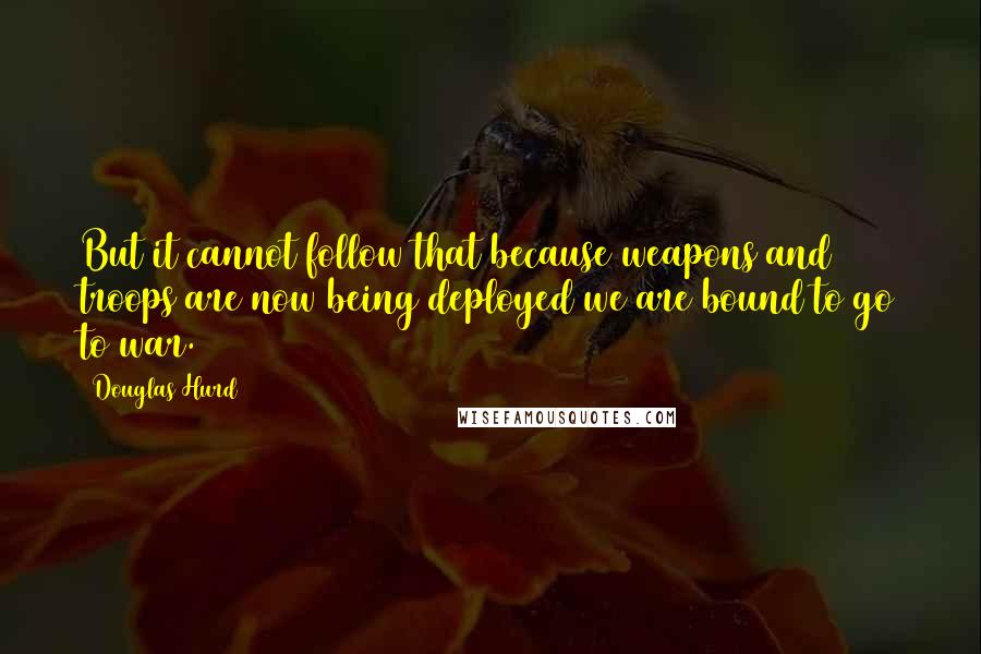 Douglas Hurd Quotes: But it cannot follow that because weapons and troops are now being deployed we are bound to go to war.