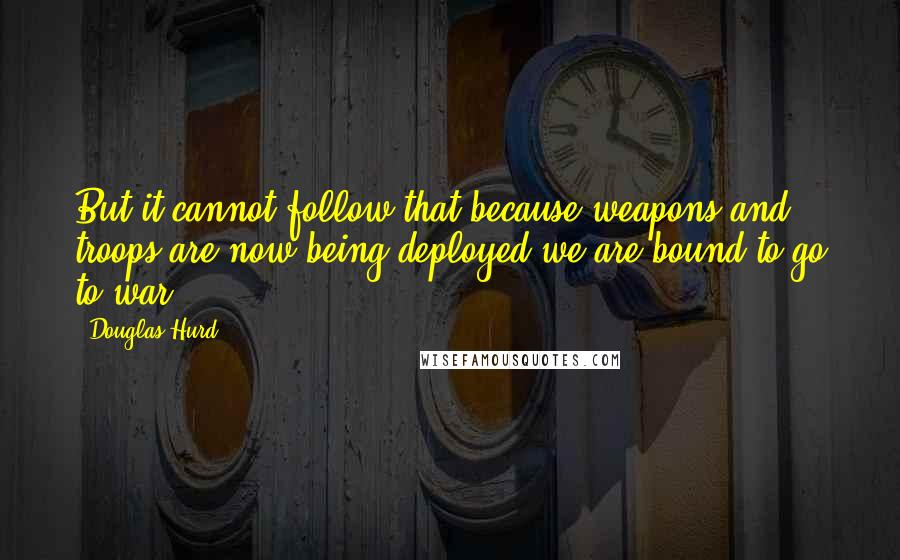 Douglas Hurd Quotes: But it cannot follow that because weapons and troops are now being deployed we are bound to go to war.