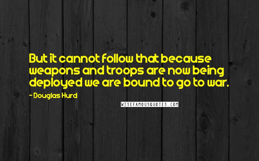 Douglas Hurd Quotes: But it cannot follow that because weapons and troops are now being deployed we are bound to go to war.