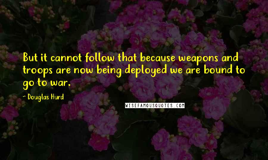 Douglas Hurd Quotes: But it cannot follow that because weapons and troops are now being deployed we are bound to go to war.