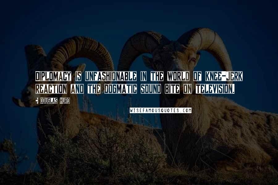 Douglas Hurd Quotes: Diplomacy is unfashionable in the world of knee-jerk reaction and the dogmatic sound bite on television.
