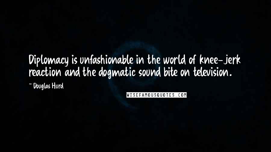 Douglas Hurd Quotes: Diplomacy is unfashionable in the world of knee-jerk reaction and the dogmatic sound bite on television.