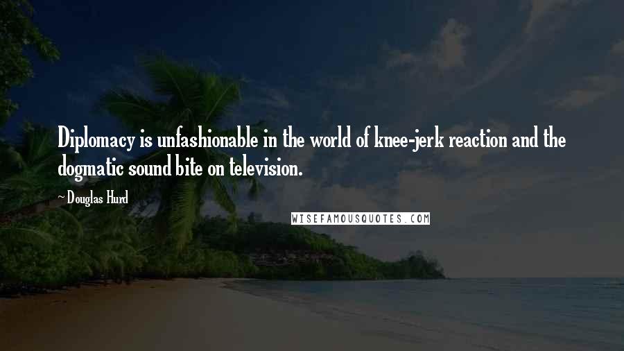 Douglas Hurd Quotes: Diplomacy is unfashionable in the world of knee-jerk reaction and the dogmatic sound bite on television.