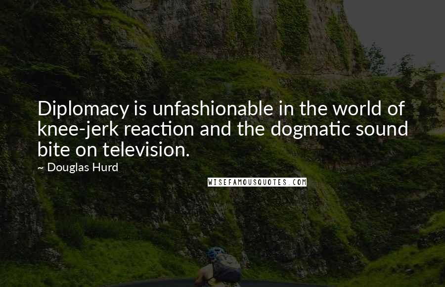 Douglas Hurd Quotes: Diplomacy is unfashionable in the world of knee-jerk reaction and the dogmatic sound bite on television.