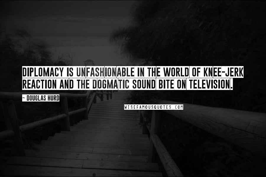 Douglas Hurd Quotes: Diplomacy is unfashionable in the world of knee-jerk reaction and the dogmatic sound bite on television.