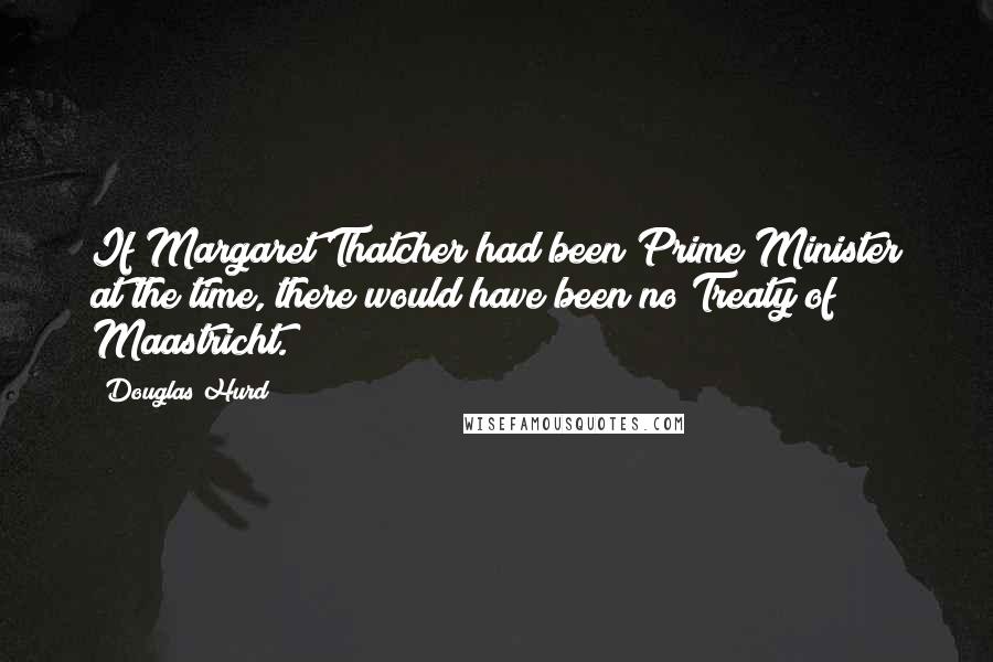 Douglas Hurd Quotes: If Margaret Thatcher had been Prime Minister at the time, there would have been no Treaty of Maastricht.