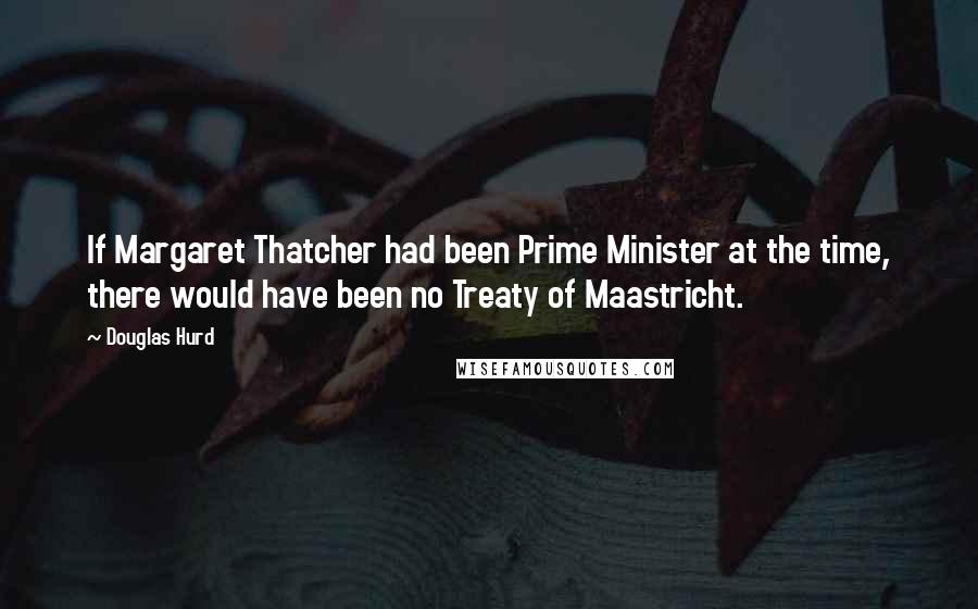 Douglas Hurd Quotes: If Margaret Thatcher had been Prime Minister at the time, there would have been no Treaty of Maastricht.