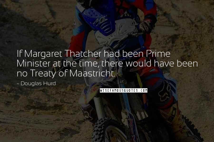 Douglas Hurd Quotes: If Margaret Thatcher had been Prime Minister at the time, there would have been no Treaty of Maastricht.