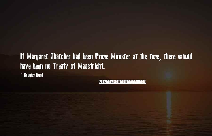 Douglas Hurd Quotes: If Margaret Thatcher had been Prime Minister at the time, there would have been no Treaty of Maastricht.