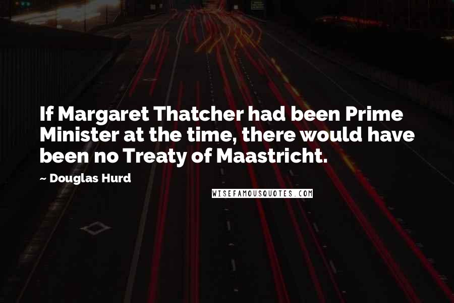 Douglas Hurd Quotes: If Margaret Thatcher had been Prime Minister at the time, there would have been no Treaty of Maastricht.