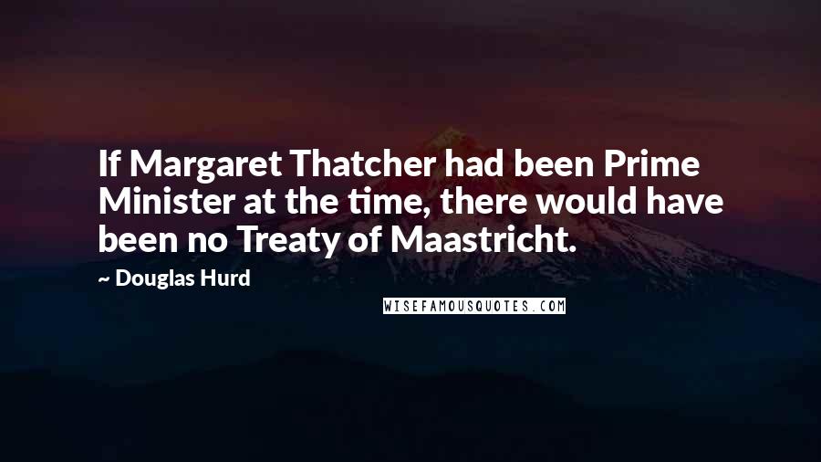 Douglas Hurd Quotes: If Margaret Thatcher had been Prime Minister at the time, there would have been no Treaty of Maastricht.