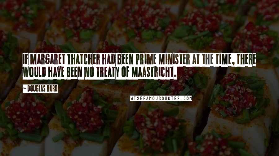 Douglas Hurd Quotes: If Margaret Thatcher had been Prime Minister at the time, there would have been no Treaty of Maastricht.