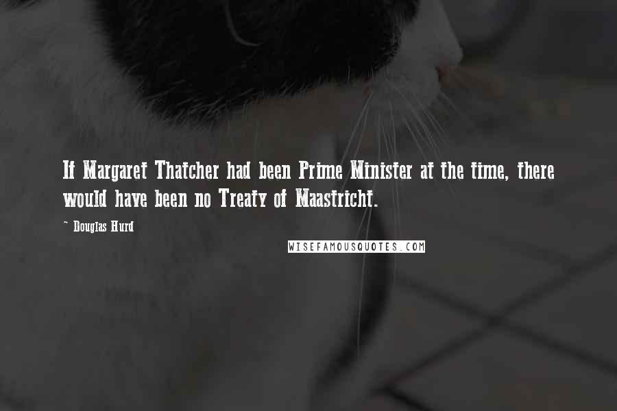 Douglas Hurd Quotes: If Margaret Thatcher had been Prime Minister at the time, there would have been no Treaty of Maastricht.