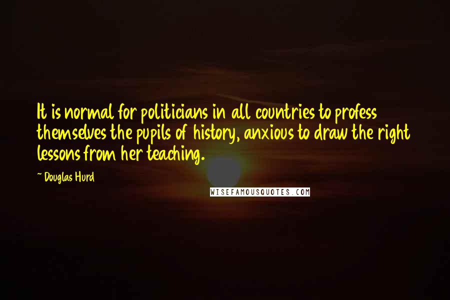 Douglas Hurd Quotes: It is normal for politicians in all countries to profess themselves the pupils of history, anxious to draw the right lessons from her teaching.