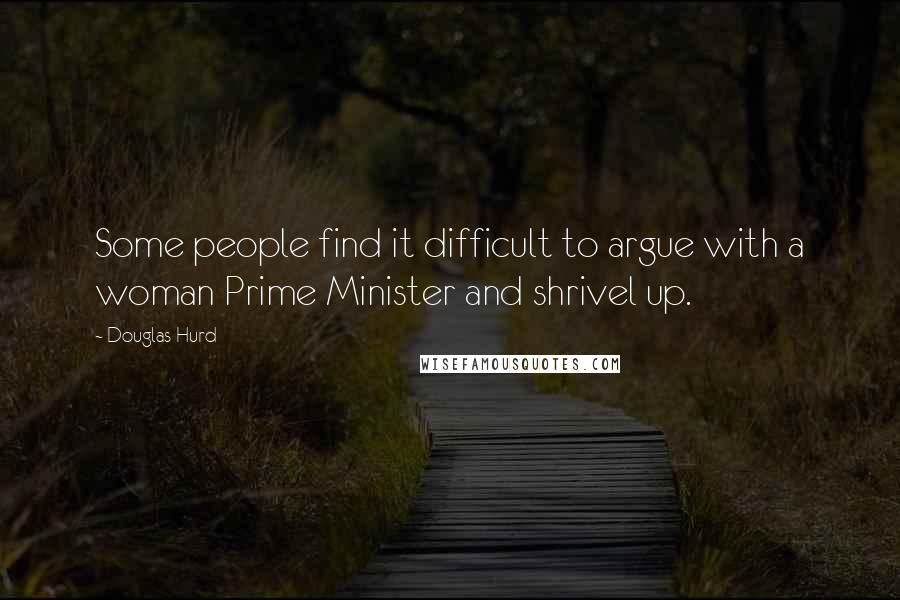 Douglas Hurd Quotes: Some people find it difficult to argue with a woman Prime Minister and shrivel up.