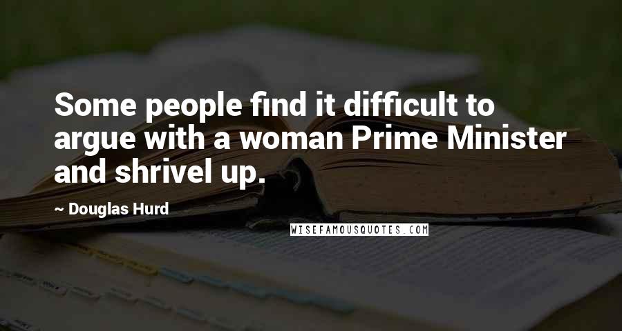 Douglas Hurd Quotes: Some people find it difficult to argue with a woman Prime Minister and shrivel up.