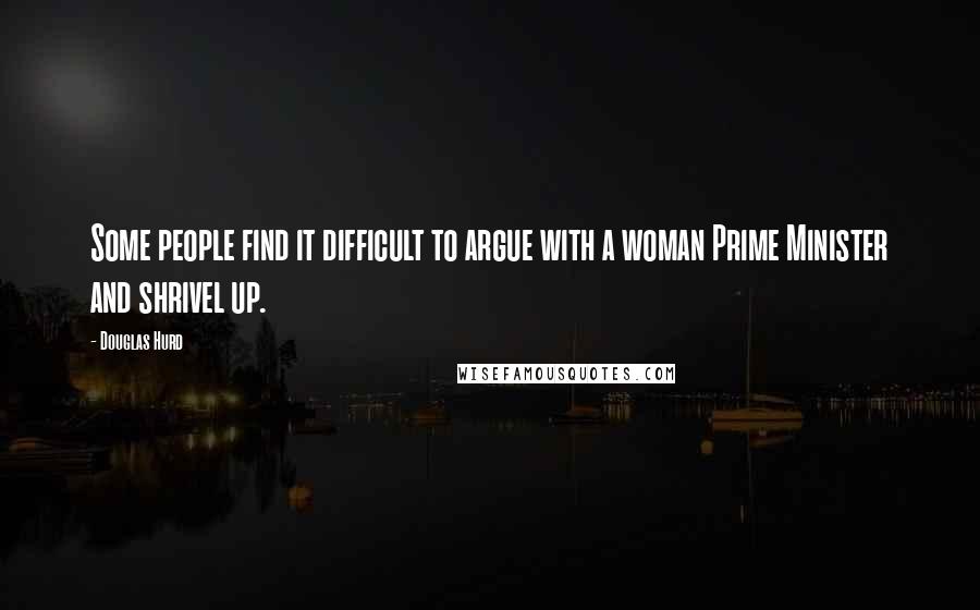 Douglas Hurd Quotes: Some people find it difficult to argue with a woman Prime Minister and shrivel up.