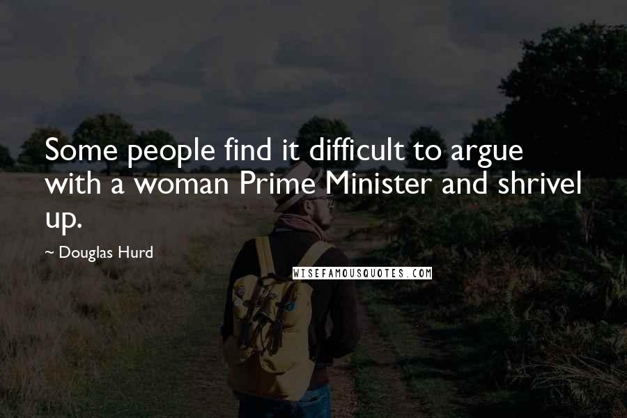 Douglas Hurd Quotes: Some people find it difficult to argue with a woman Prime Minister and shrivel up.