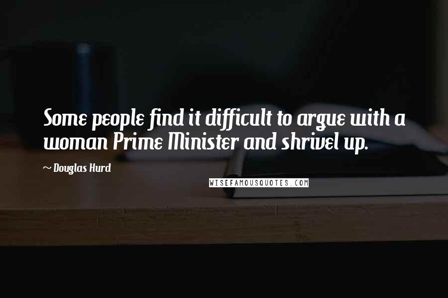 Douglas Hurd Quotes: Some people find it difficult to argue with a woman Prime Minister and shrivel up.
