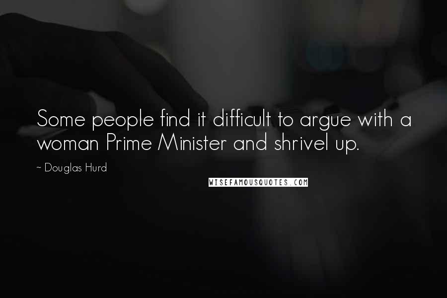 Douglas Hurd Quotes: Some people find it difficult to argue with a woman Prime Minister and shrivel up.