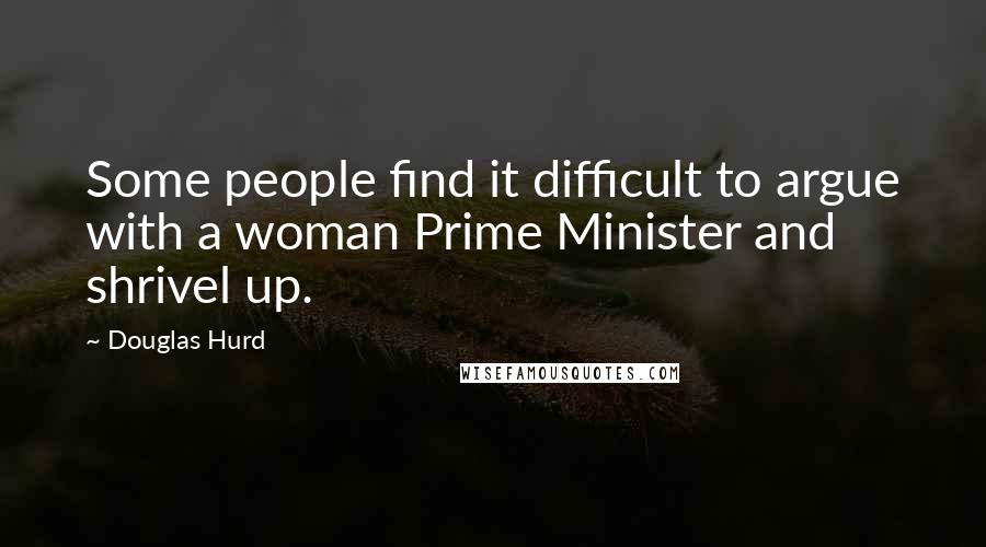Douglas Hurd Quotes: Some people find it difficult to argue with a woman Prime Minister and shrivel up.