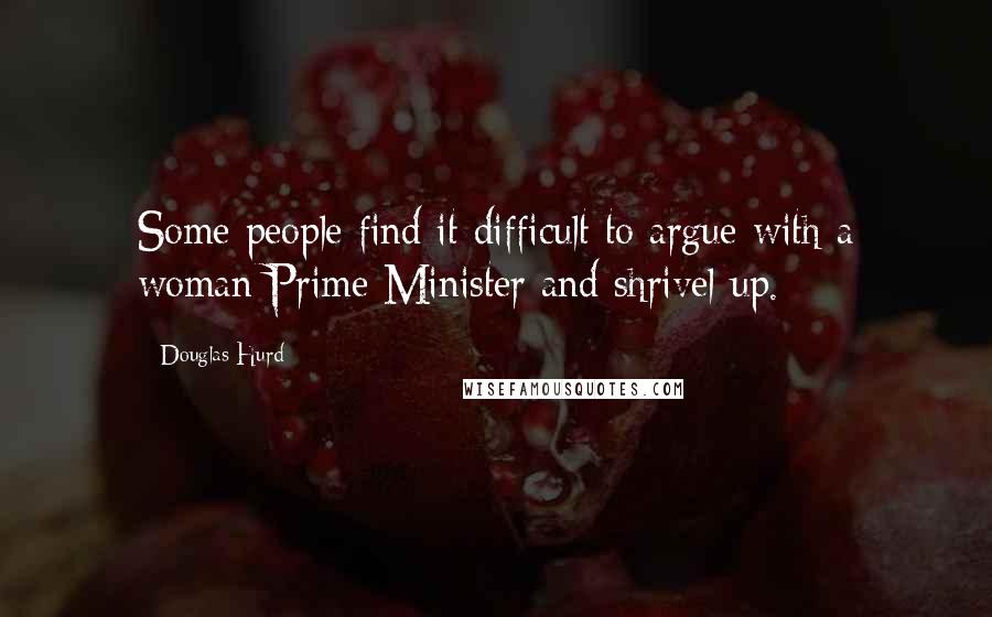 Douglas Hurd Quotes: Some people find it difficult to argue with a woman Prime Minister and shrivel up.