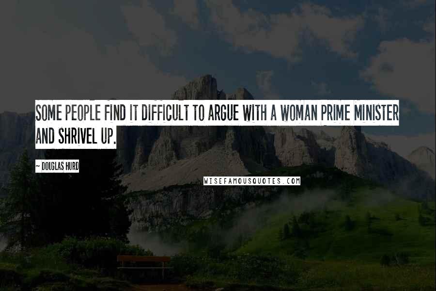 Douglas Hurd Quotes: Some people find it difficult to argue with a woman Prime Minister and shrivel up.