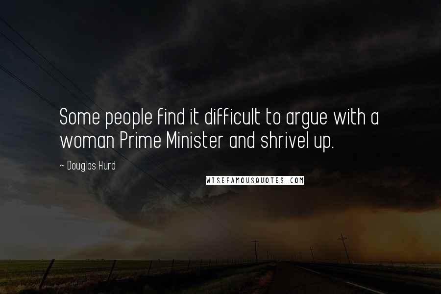 Douglas Hurd Quotes: Some people find it difficult to argue with a woman Prime Minister and shrivel up.