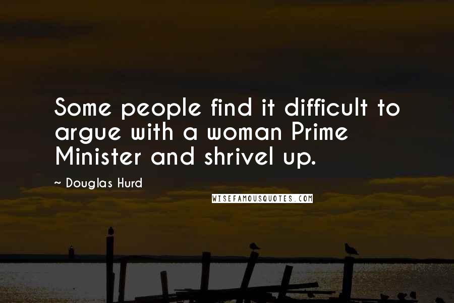 Douglas Hurd Quotes: Some people find it difficult to argue with a woman Prime Minister and shrivel up.