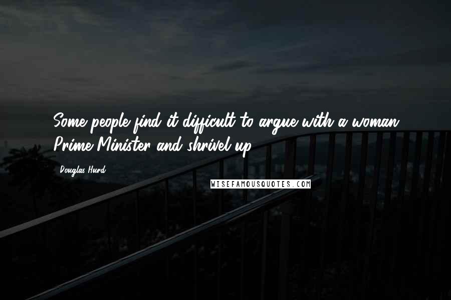 Douglas Hurd Quotes: Some people find it difficult to argue with a woman Prime Minister and shrivel up.