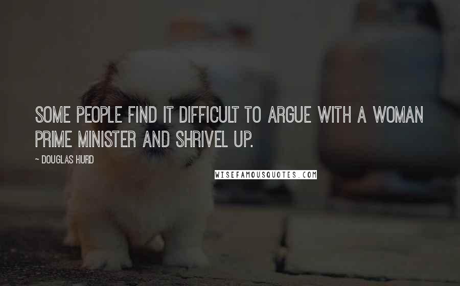Douglas Hurd Quotes: Some people find it difficult to argue with a woman Prime Minister and shrivel up.