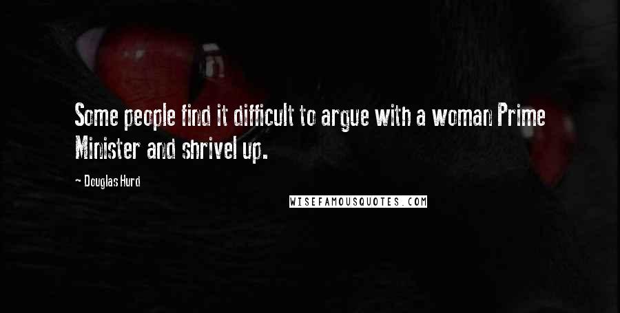 Douglas Hurd Quotes: Some people find it difficult to argue with a woman Prime Minister and shrivel up.