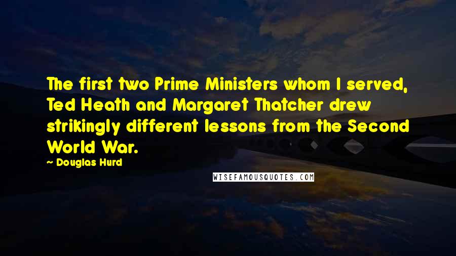 Douglas Hurd Quotes: The first two Prime Ministers whom I served, Ted Heath and Margaret Thatcher drew strikingly different lessons from the Second World War.