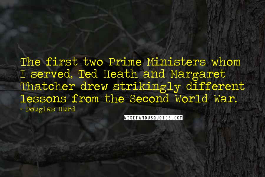 Douglas Hurd Quotes: The first two Prime Ministers whom I served, Ted Heath and Margaret Thatcher drew strikingly different lessons from the Second World War.