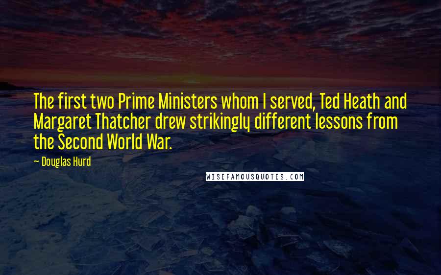 Douglas Hurd Quotes: The first two Prime Ministers whom I served, Ted Heath and Margaret Thatcher drew strikingly different lessons from the Second World War.