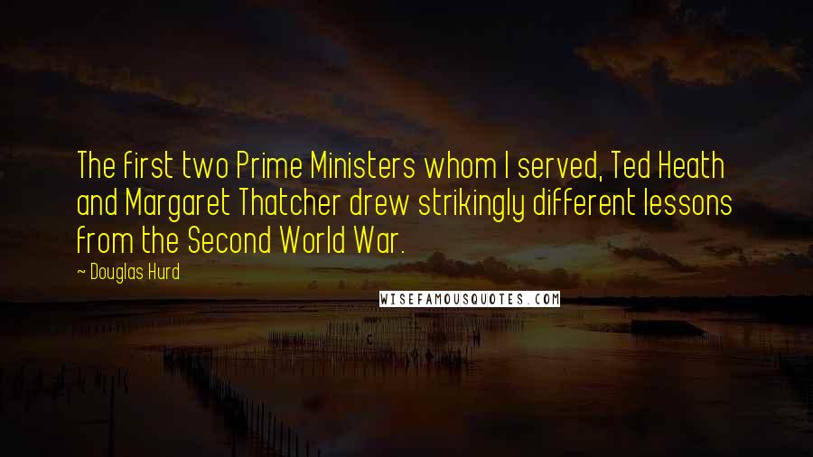 Douglas Hurd Quotes: The first two Prime Ministers whom I served, Ted Heath and Margaret Thatcher drew strikingly different lessons from the Second World War.