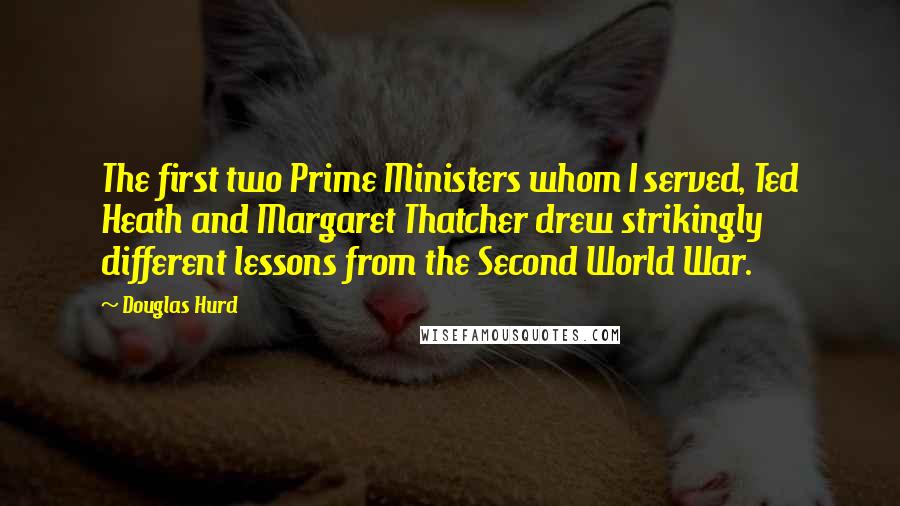 Douglas Hurd Quotes: The first two Prime Ministers whom I served, Ted Heath and Margaret Thatcher drew strikingly different lessons from the Second World War.