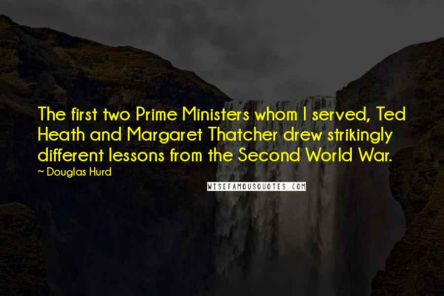 Douglas Hurd Quotes: The first two Prime Ministers whom I served, Ted Heath and Margaret Thatcher drew strikingly different lessons from the Second World War.