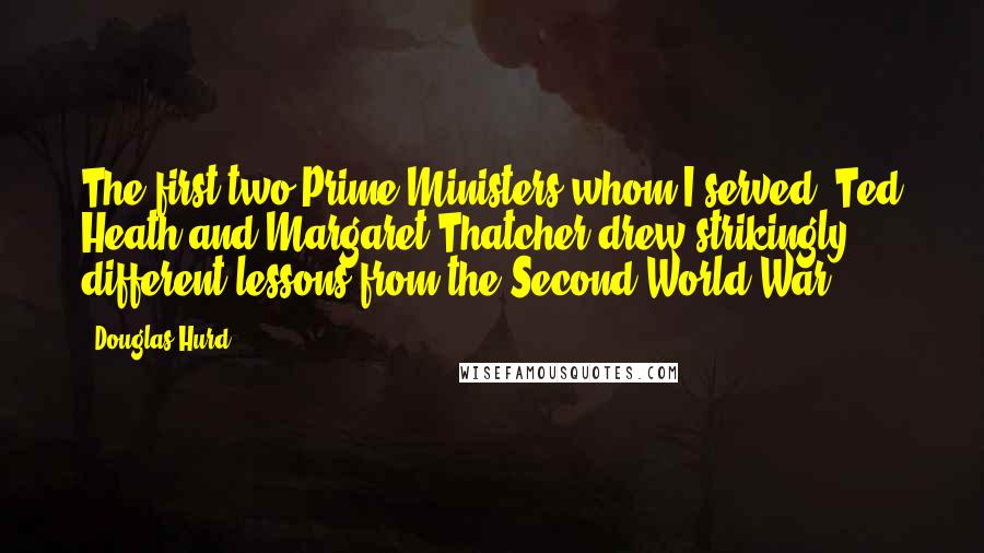 Douglas Hurd Quotes: The first two Prime Ministers whom I served, Ted Heath and Margaret Thatcher drew strikingly different lessons from the Second World War.