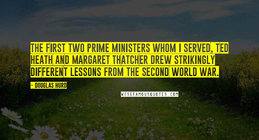 Douglas Hurd Quotes: The first two Prime Ministers whom I served, Ted Heath and Margaret Thatcher drew strikingly different lessons from the Second World War.