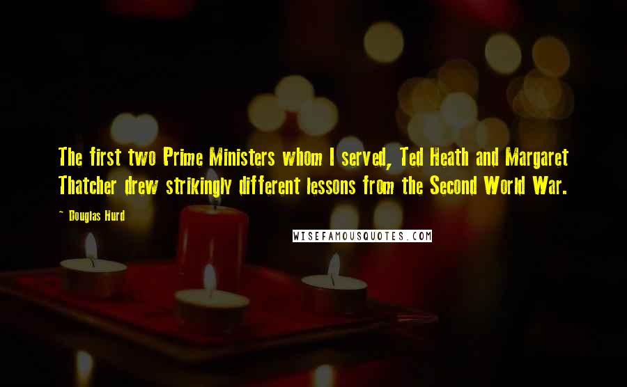 Douglas Hurd Quotes: The first two Prime Ministers whom I served, Ted Heath and Margaret Thatcher drew strikingly different lessons from the Second World War.