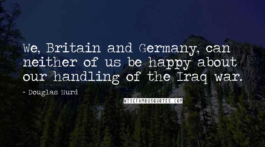 Douglas Hurd Quotes: We, Britain and Germany, can neither of us be happy about our handling of the Iraq war.