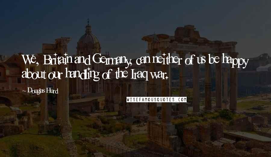 Douglas Hurd Quotes: We, Britain and Germany, can neither of us be happy about our handling of the Iraq war.