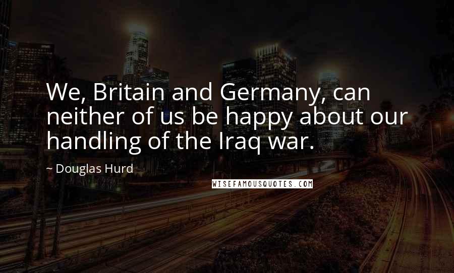 Douglas Hurd Quotes: We, Britain and Germany, can neither of us be happy about our handling of the Iraq war.