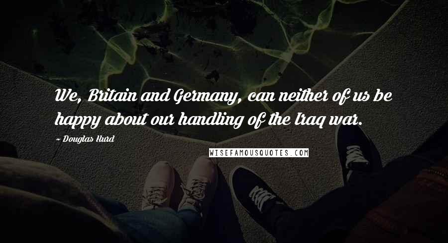 Douglas Hurd Quotes: We, Britain and Germany, can neither of us be happy about our handling of the Iraq war.
