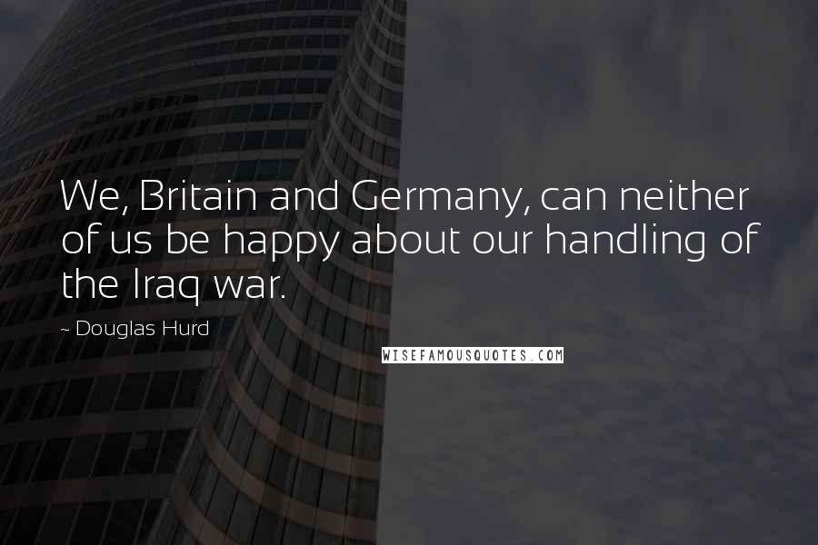 Douglas Hurd Quotes: We, Britain and Germany, can neither of us be happy about our handling of the Iraq war.