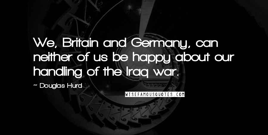 Douglas Hurd Quotes: We, Britain and Germany, can neither of us be happy about our handling of the Iraq war.
