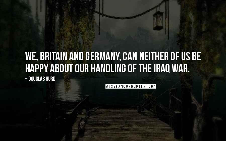 Douglas Hurd Quotes: We, Britain and Germany, can neither of us be happy about our handling of the Iraq war.