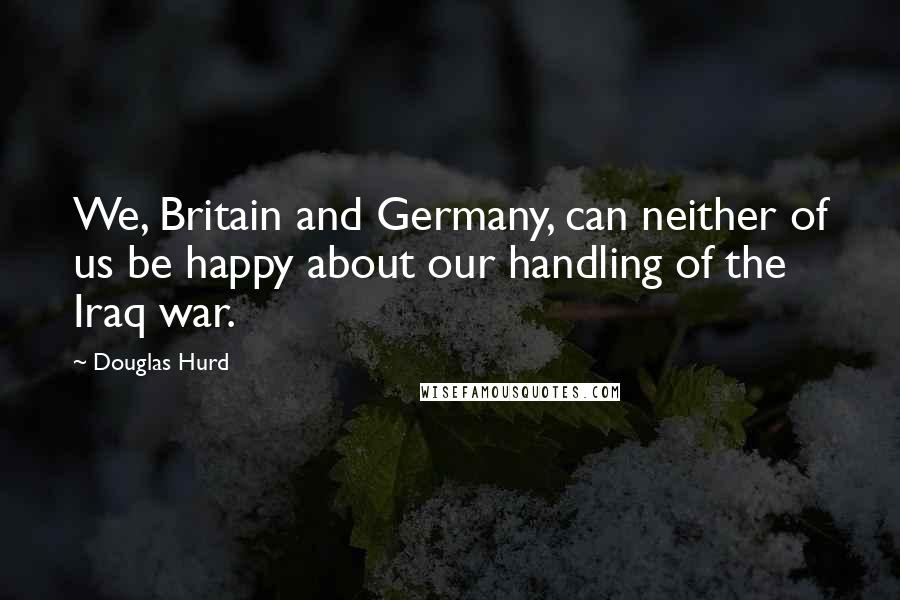 Douglas Hurd Quotes: We, Britain and Germany, can neither of us be happy about our handling of the Iraq war.