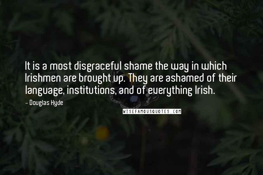 Douglas Hyde Quotes: It is a most disgraceful shame the way in which Irishmen are brought up. They are ashamed of their language, institutions, and of everything Irish.